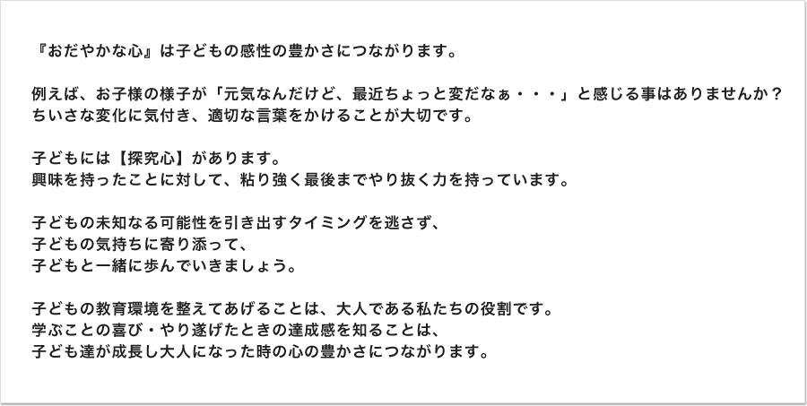お子さんの学習状況は、如何でしょう?お子さんの生活態度で変化が見られたり、曜日によって登校への意識の違いを感じる事がありませんか?心の平静さがお子さんの伸びしろ 感性の豊かさに影響しています。お子さんの心の変化を見つけ、適切なアドバイスをしていかなければなりません。学習面においてもチョットしたつまずきを解決してあげるだけで、やる気や向上心は一段と上向きに表現されていきます。その子の気持ちに寄り添って、その子と共に歩めるかがポイントとなります。お子さんの身の丈にあった、環境を提供していきましょう。学ぶ喜び、達成感を味あわせていきましょう。